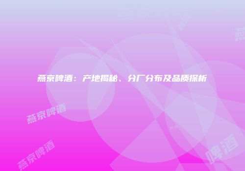 燕京啤酒：产地揭秘、分厂分布及品质探析