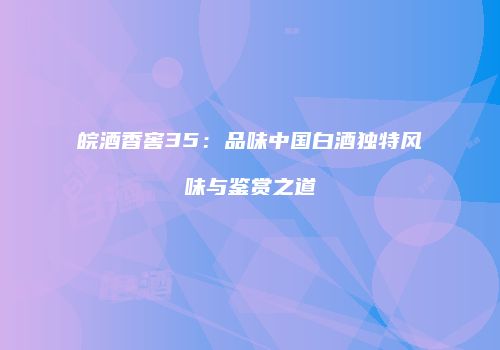皖酒香窖35：品味中国白酒独特风味与鉴赏之道