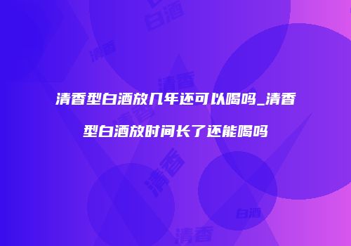 清香型白酒放几年还可以喝吗_清香型白酒放时间长了还能喝吗
