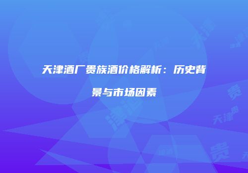 天津酒厂贵族酒价格解析：历史背景与市场因素