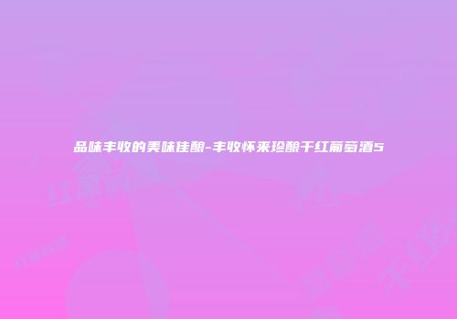 品味丰收的美味佳酿-丰收怀来珍酿干红葡萄酒5