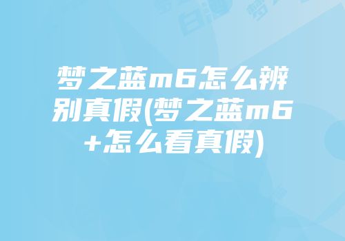 梦之蓝m6怎么辨别真假(梦之蓝m6+怎么看真假)