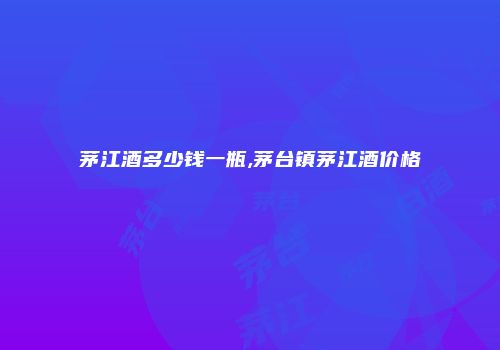 茅江酒多少钱一瓶,茅台镇茅江酒价格