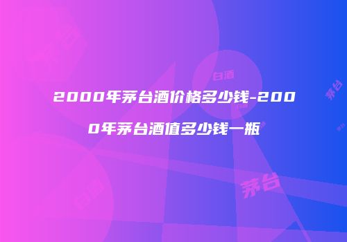 2000年茅台酒价格多少钱-2000年茅台酒值多少钱一瓶
