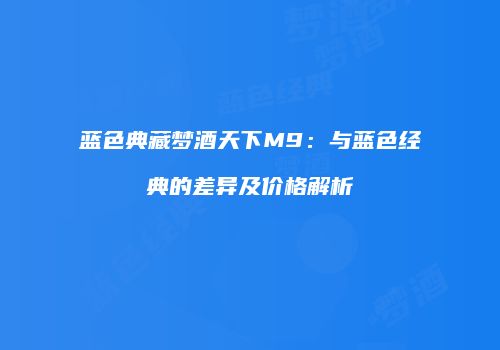 蓝色典藏梦酒天下M9：与蓝色经典的差异及价格解析