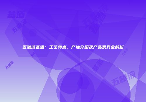 五粮液基酒：工艺特点、产地介绍及产品系列全解析