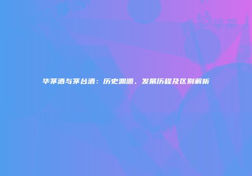 华茅酒与茅台酒：历史渊源、发展历程及区别解析