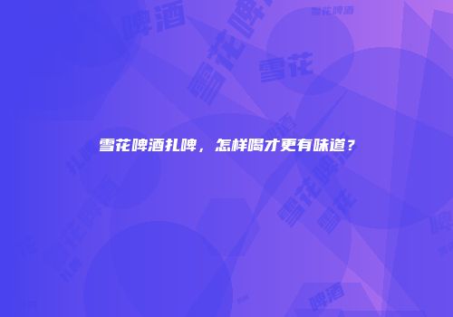 雪花啤酒扎啤，怎样喝才更有味道？