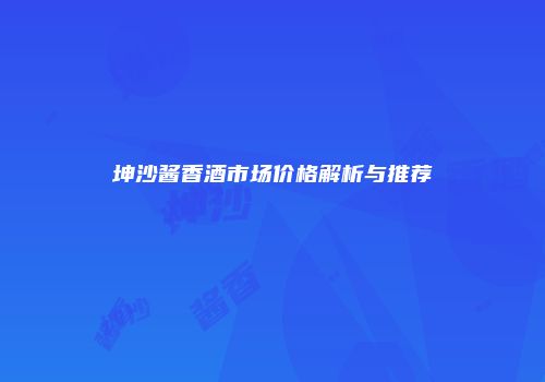 坤沙酱香酒市场价格解析与推荐