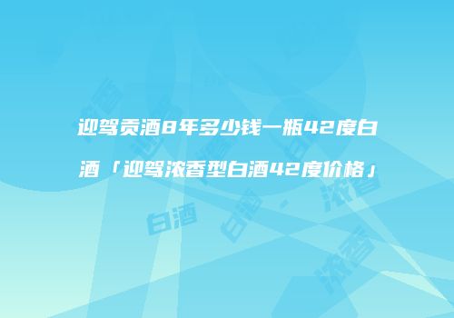 迎驾贡酒8年多少钱一瓶42度白酒「迎驾浓香型白酒42度价格」