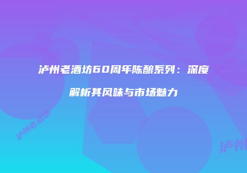 泸州老酒坊60周年陈酿系列：深度解析其风味与市场魅力