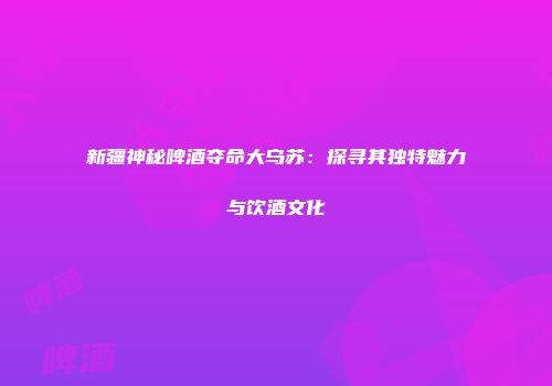 新疆神秘啤酒夺命大乌苏：探寻其独特魅力与饮酒文化