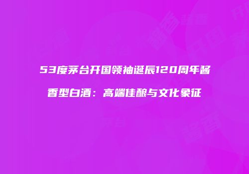 53度茅台开国领袖诞辰120周年酱香型白酒：高端佳酿与文化象征
