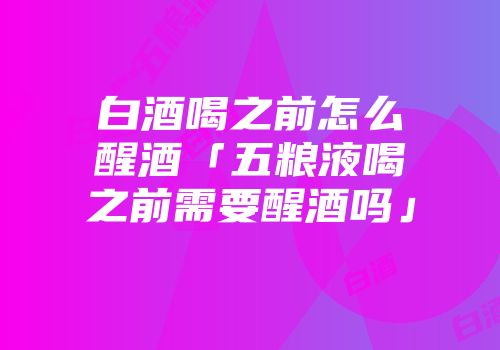白酒喝之前怎么醒酒「五粮液喝之前需要醒酒吗」