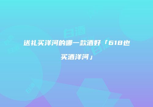 送礼买洋河的哪一款酒好「618也买酒洋河」