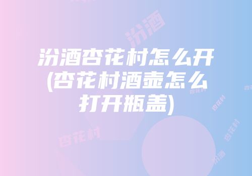 汾酒杏花村怎么开(杏花村酒壶怎么打开瓶盖)