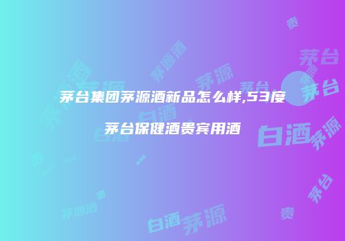 茅台集团茅源酒新品怎么样,53度茅台保健酒贵宾用酒