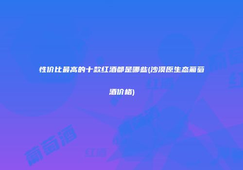 性价比最高的十款红酒都是哪些(沙漠原生态葡萄酒价格)