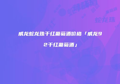 威龙蛇龙珠干红葡萄酒价格「威龙92干红葡萄酒」