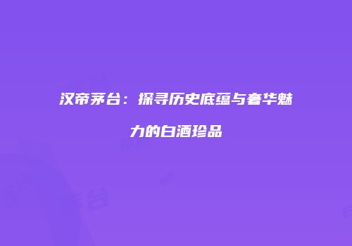 汉帝茅台：探寻历史底蕴与奢华魅力的白酒珍品