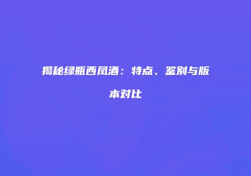 揭秘绿瓶西凤酒：特点、鉴别与版本对比