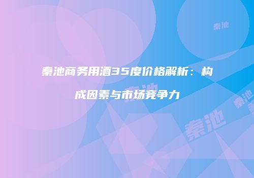 秦池商务用酒35度价格解析：构成因素与市场竞争力