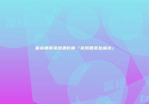 富裕酒帝龙凤酒价格「龙凤圈吊坠编法」