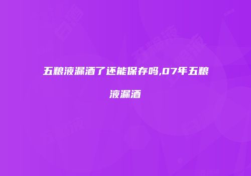 五粮液漏酒了还能保存吗,07年五粮液漏酒