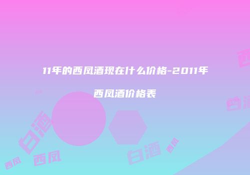 11年的西凤酒现在什么价格-2011年西凤酒价格表