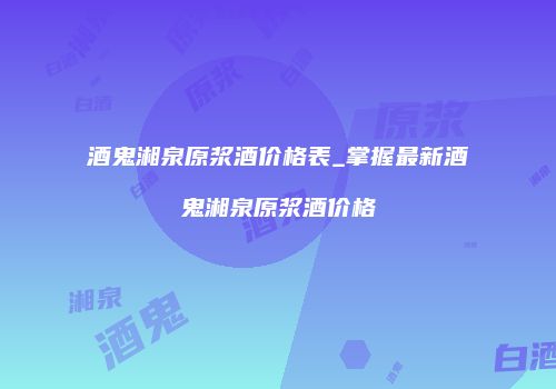 酒鬼湘泉原浆酒价格表_掌握最新酒鬼湘泉原浆酒价格