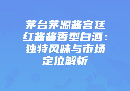 茅台茅源酱宫廷红酱酱香型白酒：独特风味与市场定位解析