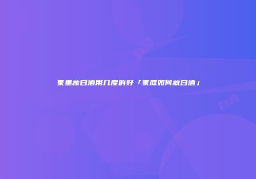 家里藏白酒用几度的好「家庭如何藏白酒」