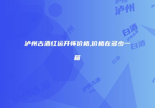 泸州古酒红运开怀价格,价格在多少一箱