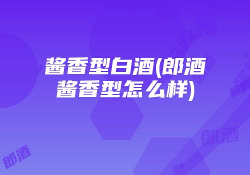 酱香型白酒(郎酒酱香型怎么样)