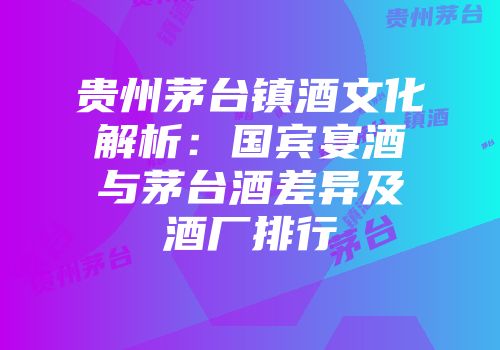 贵州茅台镇酒文化解析：国宾宴酒与茅台酒差异及酒厂排行