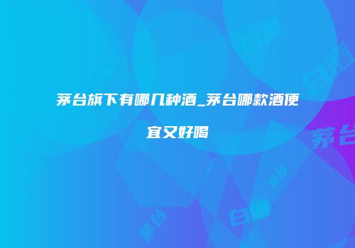 茅台旗下有哪几种酒_茅台哪款酒便宜又好喝