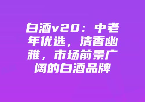 白酒v20：中老年优选，清香幽雅，市场前景广阔的白酒品牌