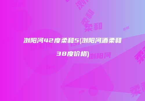 浏阳河42度柔和5(浏阳河酒柔和38度价格)