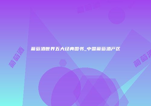 葡萄酒世界五大经典图书_中国葡萄酒产区