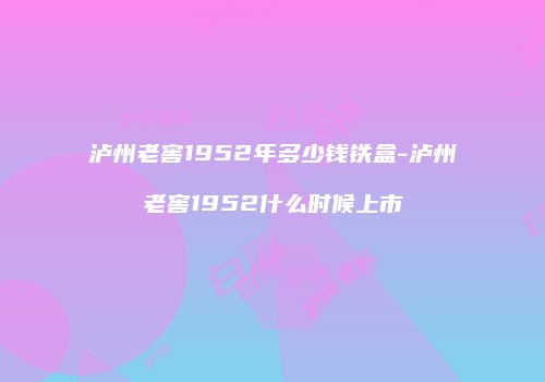 泸州老窖1952年多少钱铁盒-泸州老窖1952什么时候上市