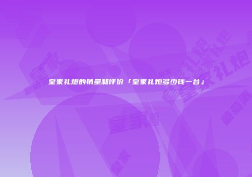 皇家礼炮的销量和评价「皇家礼炮多少钱一台」