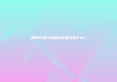 携带红酒入境规定需要注意什么？