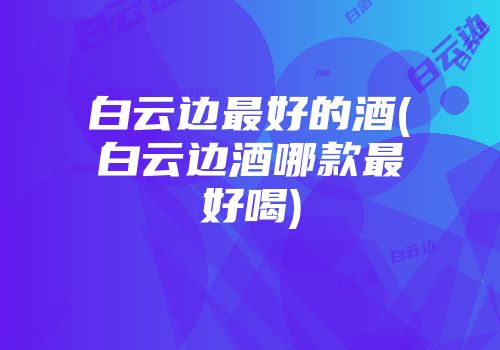 白云边最好的酒(白云边酒哪款最好喝)