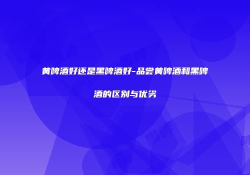 黄啤酒好还是黑啤酒好-品尝黄啤酒和黑啤酒的区别与优劣