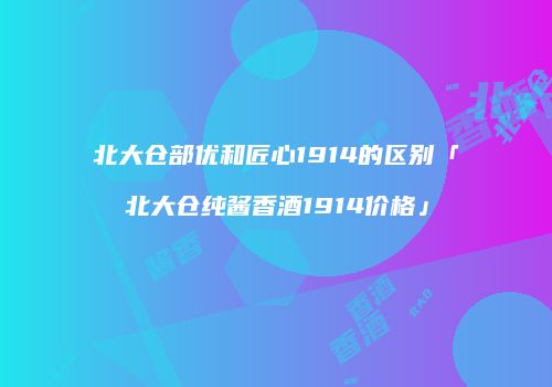 北大仓部优和匠心1914的区别「北大仓纯酱香酒1914价格」