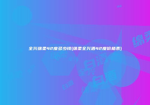 全兴绵柔42度多少钱(绵柔全兴酒42度价格表)