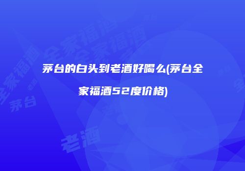 茅台的白头到老酒好喝么(茅台全家福酒52度价格)