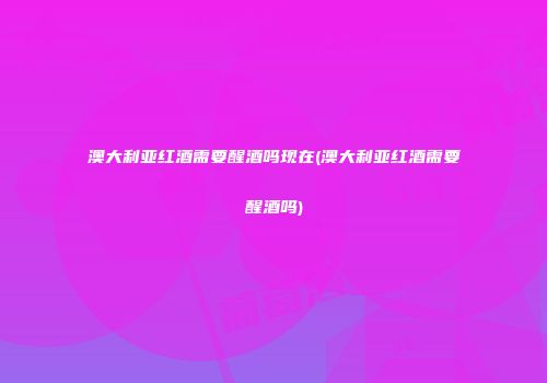 澳大利亚红酒需要醒酒吗现在(澳大利亚红酒需要醒酒吗)