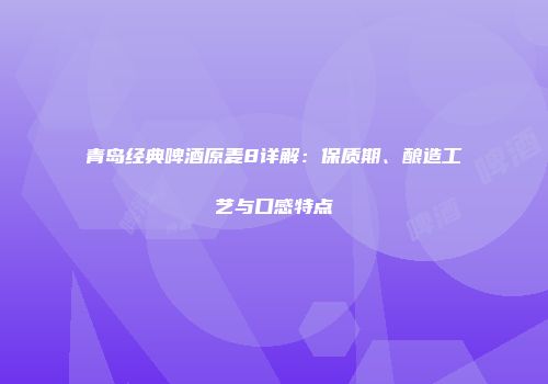 青岛经典啤酒原麦8详解：保质期、酿造工艺与口感特点