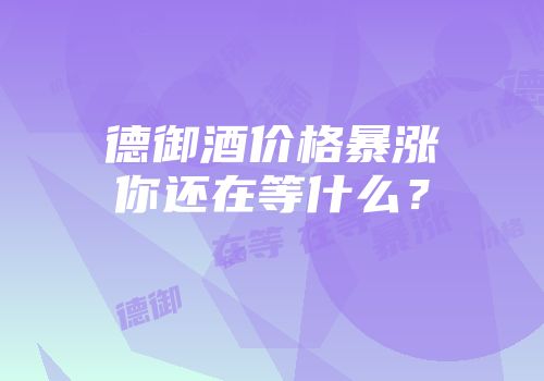 德御酒价格暴涨你还在等什么？
